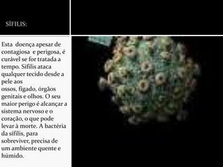 SÍFILIS:Esta  doença apesar de contagiosa  e perigosa, é curável se for tratada a tempo. Sífilis ataca qualquer tecido desde a pele aos ossos, fígado, órgãos genitais e olhos. O seu maior perigo é alcançar a sistema nervoso e o coração, o que pode levar à morte. A bactéria da sífilis, para sobreviver, precisa de um ambiente quente e húmido.