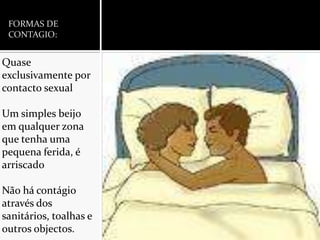 FORMAS DE CONTAGIO:Quase exclusivamente por contacto sexualUm simples beijo em qualquer zona que tenha uma pequena ferida, é arriscadoNão há contágio através dos sanitários, toalhas e outros objectos.
