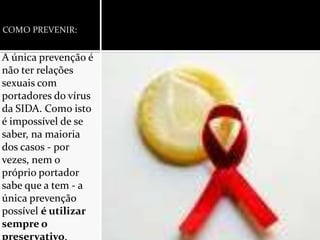 COMO PREVENIR:A única prevenção é não ter relações sexuais com portadores do vírus da SIDA. Como isto é impossível de se saber, na maioria dos casos - por vezes, nem o próprio portador sabe que a tem - a única prevenção possível é utilizar sempre o preservativo.