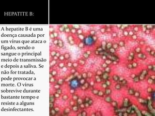 HEPATITE B:A hepatite B é uma doença causada por um vírus que ataca o fígado, sendo o sangue o principal meio de transmissão e depois a saliva. Se não for tratada, pode provocar a morte. O vírus sobrevive durante bastante tempo e resiste a alguns desinfectantes.