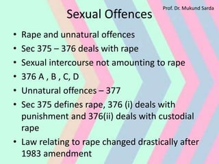Sexual Offences
• Rape and unnatural offences
• Sec 375 – 376 deals with rape
• Sexual intercourse not amounting to rape
• 376 A , B , C, D
• Unnatural offences – 377
• Sec 375 defines rape, 376 (i) deals with
punishment and 376(ii) deals with custodial
rape
• Law relating to rape changed drastically after
1983 amendment
Prof. Dr. Mukund Sarda
 