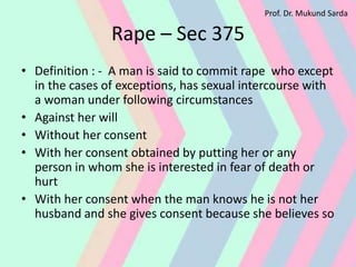 Rape – Sec 375
• Definition : - A man is said to commit rape who except
in the cases of exceptions, has sexual intercourse with
a woman under following circumstances
• Against her will
• Without her consent
• With her consent obtained by putting her or any
person in whom she is interested in fear of death or
hurt
• With her consent when the man knows he is not her
husband and she gives consent because she believes so
Prof. Dr. Mukund Sarda
 