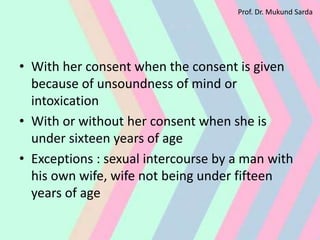 • With her consent when the consent is given
because of unsoundness of mind or
intoxication
• With or without her consent when she is
under sixteen years of age
• Exceptions : sexual intercourse by a man with
his own wife, wife not being under fifteen
years of age
Prof. Dr. Mukund Sarda
 