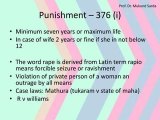 Punishment – 376 (i)
• Minimum seven years or maximum life
• In case of wife 2 years or fine if she in not below
12
• The word rape is derived from Latin term rapio
means forcible seizure or ravishment
• Violation of private person of a woman an
outrage by all means
• Case laws: Mathura (tukaram v state of maha)
• R v williams
Prof. Dr. Mukund Sarda
 