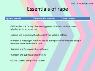 Essentials of rape
Against her will Without her consent Free consent
•Will implies the faculty of reasoning power of mind that determines
whether to do an act or not
•Against will includes without consent vice versa is not true
•Consent is meeting of minds of two or more person on the same thing in
the same sense at the same time
•Consent and free consent are different
•Consent and submission is different
•Active consent and passive consent
Prof. Dr. Mukund Sarda
 