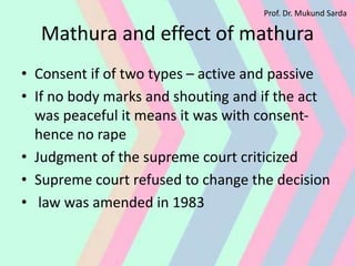 Mathura and effect of mathura
• Consent if of two types – active and passive
• If no body marks and shouting and if the act
was peaceful it means it was with consent-
hence no rape
• Judgment of the supreme court criticized
• Supreme court refused to change the decision
• law was amended in 1983
Prof. Dr. Mukund Sarda
 