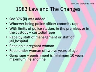 1983 Law and The Changes
• Sec 376 (ii) was added:
• Whoever being police officer commits rape
• With limits of police station, in the premises or in
the custody – custodial rape
• Rape by staff of management or staff of
jail,hospital
• Rape on a pregnant woman
• Rape under woman of twelve years of age
• Gang rape – punishment is minimum 10 years
maximum life and fine
Prof. Dr. Mukund Sarda
 