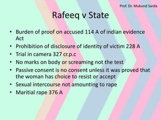 Rafeeq v State
• Burden of proof on accused 114 A of indian evidence
Act
• Prohibition of disclosure of identity of victim 228 A
• Trial in camera 327 cr.p.c
• No marks on body or screaming not the test
• Passive consent is no consent unless it was proved that
the woman has choice to resist or accept
• Sexual intercourse not amounting to rape
• Maritial rape 376 A
Prof. Dr. Mukund Sarda
 