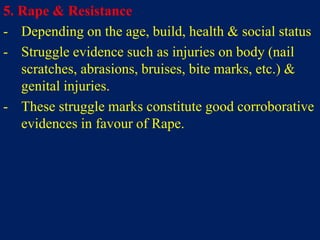 5. Rape & Resistance
- Depending on the age, build, health & social status
- Struggle evidence such as injuries on body (nail
scratches, abrasions, bruises, bite marks, etc.) &
genital injuries.
- These struggle marks constitute good corroborative
evidences in favour of Rape.
 