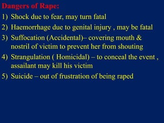 Dangers of Rape:
1) Shock due to fear, may turn fatal
2) Haemorrhage due to genital injury , may be fatal
3) Suffocation (Accidental)– covering mouth &
nostril of victim to prevent her from shouting
4) Strangulation ( Homicidal) – to conceal the event ,
assailant may kill his victim
5) Suicide – out of frustration of being raped
 