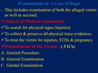 Examination of a Case of Rape
- This includes examination of both the alleged victim
as well as accused.
Objects of Medical examination
To search for physical signs (injuries)
To collect & preserve all physical trace evidences
To treat the victim for injuries, STDs & pregnancy
Examination of the Victim : ( 3 G’s)
A. General Procedure
B. General Examination
C. Genital Examination
 