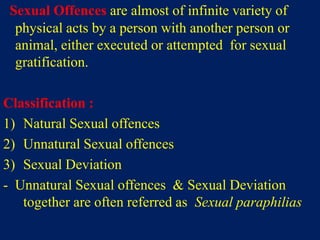 Sexual Offences are almost of infinite variety of
physical acts by a person with another person or
animal, either executed or attempted for sexual
gratification.
Classification :
1) Natural Sexual offences
2) Unnatural Sexual offences
3) Sexual Deviation
- Unnatural Sexual offences & Sexual Deviation
together are often referred as Sexual paraphilias
 