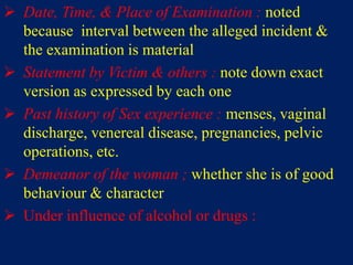  Date, Time, & Place of Examination : noted
because interval between the alleged incident &
the examination is material
 Statement by Victim & others : note down exact
version as expressed by each one
 Past history of Sex experience : menses, vaginal
discharge, venereal disease, pregnancies, pelvic
operations, etc.
 Demeanor of the woman ; whether she is of good
behaviour & character
 Under influence of alcohol or drugs :
 