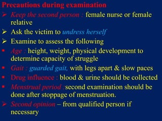 Precautions during examination
 Keep the second person : female nurse or female
relative
 Ask the victim to undress herself
 Examine to assess the following
 Age : height, weight, physical development to
determine capacity of struggle
 Gait : guarded gait, with legs apart & slow paces
 Drug influence : blood & urine should be collected
 Menstrual period :second examination should be
done after stoppage of menstruation.
 Second opinion – from qualified person if
necessary
 