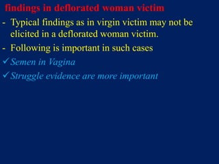findings in deflorated woman victim
- Typical findings as in virgin victim may not be
elicited in a deflorated woman victim.
- Following is important in such cases
Semen in Vagina
Struggle evidence are more important
 