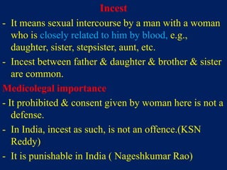 Incest
- It means sexual intercourse by a man with a woman
who is closely related to him by blood, e.g.,
daughter, sister, stepsister, aunt, etc.
- Incest between father & daughter & brother & sister
are common.
Medicolegal importance
- It prohibited & consent given by woman here is not a
defense.
- In India, incest as such, is not an offence.(KSN
Reddy)
- It is punishable in India ( Nageshkumar Rao)
 