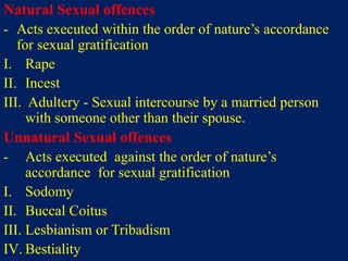Natural Sexual offences
- Acts executed within the order of nature’s accordance
for sexual gratification
I. Rape
II. Incest
III. Adultery - Sexual intercourse by a married person
with someone other than their spouse.
Unnatural Sexual offences
- Acts executed against the order of nature’s
accordance for sexual gratification
I. Sodomy
II. Buccal Coitus
III. Lesbianism or Tribadism
IV. Bestiality
 
