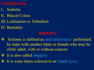 Classification
I. Sodomy
II. Buccal Coitus
III. Lesbianism or Tribadism
IV.Bestiality
SODOMY
 Sodomy is defined as anal intercourse performed
by male with another Male or female who may be
child/ adult, with or without consent.
 It is also called Buggery
 It is some times referred to as Greek Love
 