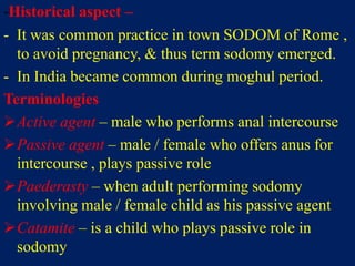 -Historical aspect –
- It was common practice in town SODOM of Rome ,
to avoid pregnancy, & thus term sodomy emerged.
- In India became common during moghul period.
Terminologies
Active agent – male who performs anal intercourse
Passive agent – male / female who offers anus for
intercourse , plays passive role
Paederasty – when adult performing sodomy
involving male / female child as his passive agent
Catamite – is a child who plays passive role in
sodomy
 