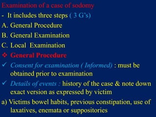 Examination of a case of sodomy
- It includes three steps ( 3 G’s)
A. General Procedure
B. General Examination
C. Local Examination
 General Procedure
 Consent for examination ( Informed) : must be
obtained prior to examination
 Details of events : history of the case & note down
exact version as expressed by victim
a) Victims bowel habits, previous constipation, use of
laxatives, enemata or suppositories
 