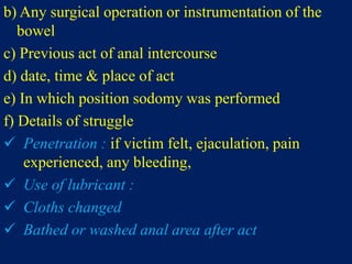 b) Any surgical operation or instrumentation of the
bowel
c) Previous act of anal intercourse
d) date, time & place of act
e) In which position sodomy was performed
f) Details of struggle
 Penetration : if victim felt, ejaculation, pain
experienced, any bleeding,
 Use of lubricant :
 Cloths changed
 Bathed or washed anal area after act
 