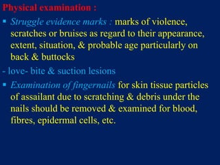 Physical examination :
 Struggle evidence marks : marks of violence,
scratches or bruises as regard to their appearance,
extent, situation, & probable age particularly on
back & buttocks
- love- bite & suction lesions
 Examination of fingernails for skin tissue particles
of assailant due to scratching & debris under the
nails should be removed & examined for blood,
fibres, epidermal cells, etc.
 