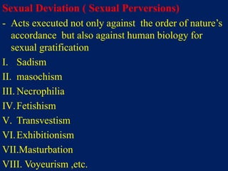 Sexual Deviation ( Sexual Perversions)
- Acts executed not only against the order of nature’s
accordance but also against human biology for
sexual gratification
I. Sadism
II. masochism
III. Necrophilia
IV.Fetishism
V. Transvestism
VI.Exhibitionism
VII.Masturbation
VIII. Voyeurism ,etc.
 