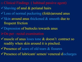 o Clinical Findings ( habitual passive agent)
Shaving of anal & perianal hairs
Loss of normal puckering (folds)around anus
Skin around anus thickened & smooth due to
frequent friction
Depression of buttocks towards anus
On per –rectal examination
muscle of anus loses tone & doesn’t contract so
readily when skin around it is pinched.
Presence of scars of old tears & fissures
Presence of lubricant/ semen/ venereal discharges
 