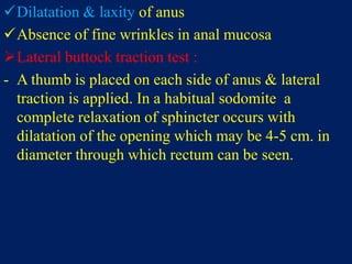 Dilatation & laxity of anus
Absence of fine wrinkles in anal mucosa
Lateral buttock traction test :
- A thumb is placed on each side of anus & lateral
traction is applied. In a habitual sodomite a
complete relaxation of sphincter occurs with
dilatation of the opening which may be 4-5 cm. in
diameter through which rectum can be seen.
 