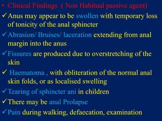 • Clinical Findings ( Non Habitual passive agent)
Anus may appear to be swollen with temporary loss
of tonicity of the anal sphincter
Abrasion/ Bruises/ laceration extending from anal
margin into the anus
Fissures are produced due to overstretching of the
skin
 Haematoma , with obliteration of the normal anal
skin folds, or as localised swelling
Tearing of sphincter ani in children
There may be anal Prolapse
Pain during walking, defaecation, examination
 