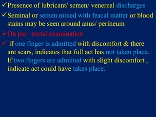 Presence of lubricant/ semen/ venereal discharges
Seminal or semen mixed with feacal matter or blood
stains may be seen around anus/ perineum
On per –rectal examination
 if one finger is admitted with discomfort & there
are scars, indicates that full act has not taken place.
If two fingers are admitted with slight discomfort ,
indicate act could have takes place.
 