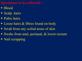 Specimens to be collected :
 Blood
 Scalp hairs
 Pubic hairs
 Loose hairs & fibres found on body
 Swab from any soiled areas of skin
 Swabs from anal, perianal, & lower rectum
 Nail scrapping
 