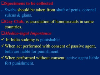 Specimens to be collected
- Swabs should be taken from shaft of penis, coronal
sulcus & glans.
Gay Club, is association of homosexuals in some
countries.
Medico-legal Importance
 In India sodomy is punishable.
When act performed with consent of passive agent,
both are liable for punishment
When performed without consent, active agent liable
fort punishment.
 