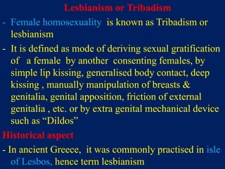 Lesbianism or Tribadism
- Female homosexuality is known as Tribadism or
lesbianism
- It is defined as mode of deriving sexual gratification
of a female by another consenting females, by
simple lip kissing, generalised body contact, deep
kissing , manually manipulation of breasts &
genitalia, genital apposition, friction of external
genitalia , etc. or by extra genital mechanical device
such as “Dildos”
Historical aspect
- In ancient Greece, it was commonly practised in isle
of Lesbos, hence term lesbianism
 