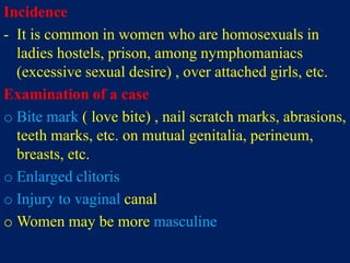 Incidence
- It is common in women who are homosexuals in
ladies hostels, prison, among nymphomaniacs
(excessive sexual desire) , over attached girls, etc.
Examination of a case
o Bite mark ( love bite) , nail scratch marks, abrasions,
teeth marks, etc. on mutual genitalia, perineum,
breasts, etc.
o Enlarged clitoris
o Injury to vaginal canal
o Women may be more masculine
 