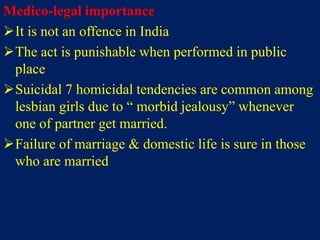 Medico-legal importance
It is not an offence in India
The act is punishable when performed in public
place
Suicidal 7 homicidal tendencies are common among
lesbian girls due to “ morbid jealousy” whenever
one of partner get married.
Failure of marriage & domestic life is sure in those
who are married
 