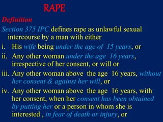 RAPE
Definition
Section 375 IPC defines rape as unlawful sexual
intercourse by a man with either
i. His wife being under the age of 15 years, or
ii. Any other woman under the age 16 years,
irrespective of her consent, or will or
iii. Any other woman above the age 16 years, without
her consent & against her will, or
iv. Any other woman above the age 16 years, with
her consent, when her consent has been obtained
by putting her or a person in whom she is
interested , in fear of death or injury, or
 