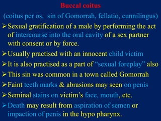 Buccal coitus
(coitus per os, sin of Gomorrah, fellatio, cunnilingus)
Sexual gratification of a male by performing the act
of intercourse into the oral cavity of a sex partner
with consent or by force.
Usually practised with an innocent child victim
It is also practised as a part of “sexual foreplay” also
This sin was common in a town called Gomorrah
Faint teeth marks & abrasions may seen on penis
Seminal stains on victim’s face, mouth, etc.
Death may result from aspiration of semen or
impaction of penis in the hypo pharynx.
 