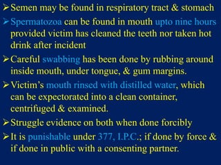 Semen may be found in respiratory tract & stomach
Spermatozoa can be found in mouth upto nine hours
provided victim has cleaned the teeth nor taken hot
drink after incident
Careful swabbing has been done by rubbing around
inside mouth, under tongue, & gum margins.
Victim’s mouth rinsed with distilled water, which
can be expectorated into a clean container,
centrifuged & examined.
Struggle evidence on both when done forcibly
It is punishable under 377, I.P.C.; if done by force &
if done in public with a consenting partner.
 
