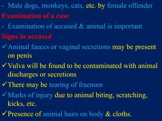 - Male dogs, monkeys, cats, etc. by female offender
Examination of a case
- Examination of accused & animal is important
Signs in accused
Animal faeces or vaginal secretions may be present
on penis
Vulva will be found to be contaminated with animal
discharges or secretions
There may be tearing of fraenum
Marks of injury due to animal biting, scratching,
kicks, etc.
Presence of animal hairs on body & cloths.
 