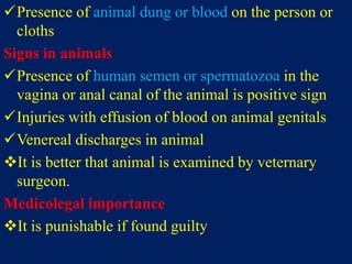 Presence of animal dung or blood on the person or
cloths
Signs in animals
Presence of human semen or spermatozoa in the
vagina or anal canal of the animal is positive sign
Injuries with effusion of blood on animal genitals
Venereal discharges in animal
It is better that animal is examined by veternary
surgeon.
Medicolegal importance
It is punishable if found guilty
 