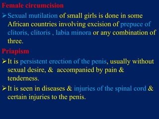 Female circumcision
Sexual mutilation of small girls is done in some
African countries involving excision of prepuce of
clitoris, clitoris , labia minora or any combination of
three.
Priapism
It is persistent erection of the penis, usually without
sexual desire, & accompanied by pain &
tenderness.
It is seen in diseases & injuries of the spinal cord &
certain injuries to the penis.
 