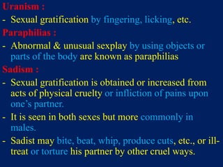 Uranism :
- Sexual gratification by fingering, licking, etc.
Paraphilias :
- Abnormal & unusual sexplay by using objects or
parts of the body are known as paraphilias
Sadism :
- Sexual gratification is obtained or increased from
acts of physical cruelty or infliction of pains upon
one’s partner.
- It is seen in both sexes but more commonly in
males.
- Sadist may bite, beat, whip, produce cuts, etc., or ill-
treat or torture his partner by other cruel ways.
 