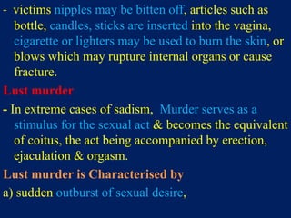 - victims nipples may be bitten off, articles such as
bottle, candles, sticks are inserted into the vagina,
cigarette or lighters may be used to burn the skin, or
blows which may rupture internal organs or cause
fracture.
Lust murder
- In extreme cases of sadism, Murder serves as a
stimulus for the sexual act & becomes the equivalent
of coitus, the act being accompanied by erection,
ejaculation & orgasm.
Lust murder is Characterised by
a) sudden outburst of sexual desire,
 