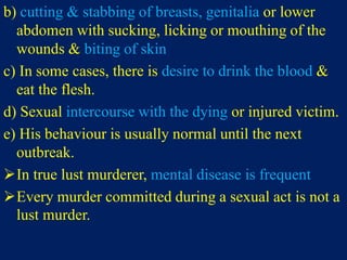 b) cutting & stabbing of breasts, genitalia or lower
abdomen with sucking, licking or mouthing of the
wounds & biting of skin
c) In some cases, there is desire to drink the blood &
eat the flesh.
d) Sexual intercourse with the dying or injured victim.
e) His behaviour is usually normal until the next
outbreak.
In true lust murderer, mental disease is frequent
Every murder committed during a sexual act is not a
lust murder.
 