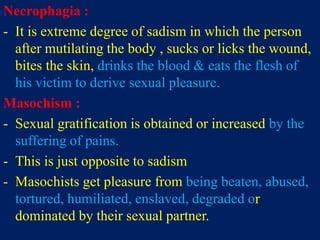 Necrophagia :
- It is extreme degree of sadism in which the person
after mutilating the body , sucks or licks the wound,
bites the skin, drinks the blood & eats the flesh of
his victim to derive sexual pleasure.
Masochism :
- Sexual gratification is obtained or increased by the
suffering of pains.
- This is just opposite to sadism
- Masochists get pleasure from being beaten, abused,
tortured, humiliated, enslaved, degraded or
dominated by their sexual partner.
 