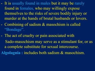 - It is usually found in males but it may be rarely
found in females, who may willingly expose
themselves to the risks of severe bodily injury or
murder at the hands of brutal husbands or lovers.
- Combining of sadism & masochism is called
“Bondage”.
- The act of cruelty or pain associated with
Sado-masochism may serve as a stimulant for, or as
a complete substitute for sexual intercourse.
Algolagnia : includes both sadism & masochism.
 