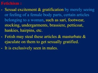 Fetichism :
- Sexual excitement & gratification by merely seeing
or feeling of a female body parts, certain articles
belonging to a woman, such as sari, footwear,
stocking, undergarments, brassiere, petticoat,
hankies, hairpins, etc.
- Fetish may steal these articles & masturbate &
ejaculate on them to get sexually gratified.
- It is exclusively seen in males.
 