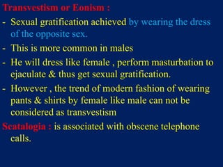 Transvestism or Eonism :
- Sexual gratification achieved by wearing the dress
of the opposite sex.
- This is more common in males
- He will dress like female , perform masturbation to
ejaculate & thus get sexual gratification.
- However , the trend of modern fashion of wearing
pants & shirts by female like male can not be
considered as transvestism
Scatalogia : is associated with obscene telephone
calls.
 