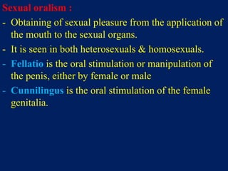 Sexual oralism :
- Obtaining of sexual pleasure from the application of
the mouth to the sexual organs.
- It is seen in both heterosexuals & homosexuals.
- Fellatio is the oral stimulation or manipulation of
the penis, either by female or male
- Cunnilingus is the oral stimulation of the female
genitalia.
 